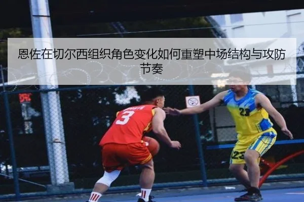 恩佐在切尔西组织角色变化如何重塑中场结构与攻防节奏