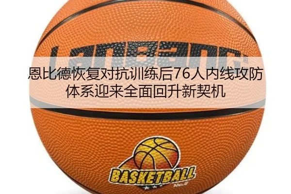 恩比德恢复对抗训练后76人内线攻防体系迎来全面回升新契机