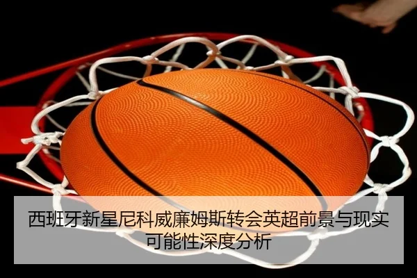 西班牙新星尼科威廉姆斯转会英超前景与现实可能性深度分析