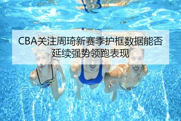CBA关注周琦新赛季护框数据能否延续强势领跑表现