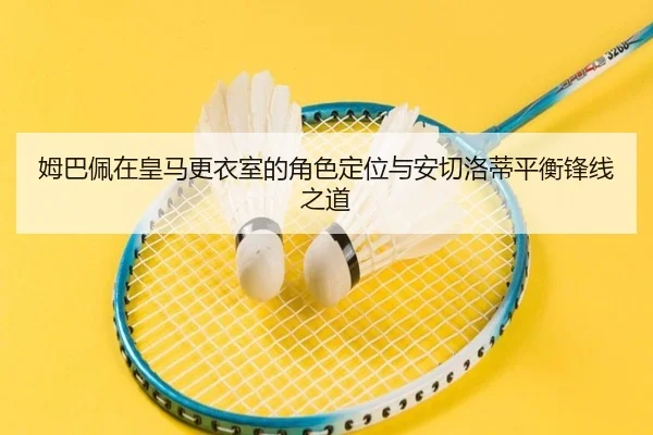 姆巴佩在皇马更衣室的角色定位与安切洛蒂平衡锋线之道