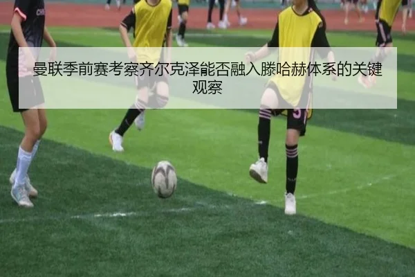 曼联季前赛考察齐尔克泽能否融入滕哈赫体系的关键观察