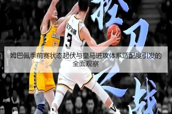 姆巴佩季前赛状态起伏与皇马进攻体系适配度引发的全面观察